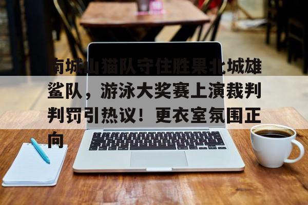 爱游戏-包含南城山猫队守住胜果北城雄鲨队，游泳大奖赛上演裁判判罚引热议！更衣室氛围正向的词条