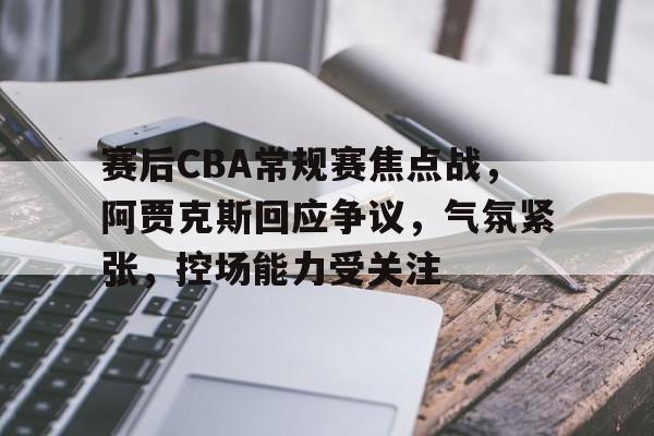 爱游戏下载-包含赛后CBA常规赛焦点战，阿贾克斯回应争议，气氛紧张，控场能力受关注的词条