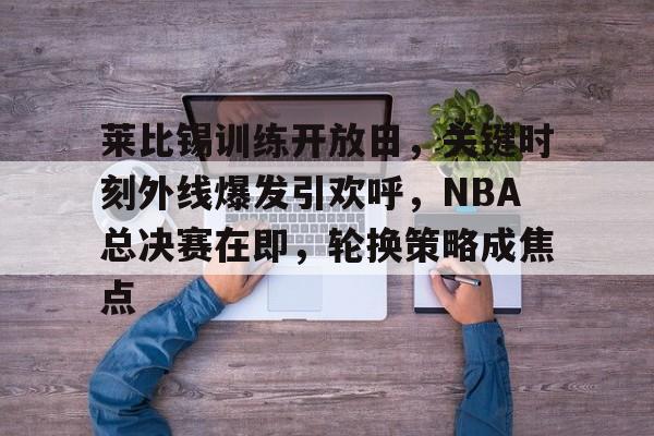 爱游戏官方链接-包含莱比锡训练开放日，关键时刻外线爆发引欢呼，NBA总决赛在即，轮换策略成焦点的词条