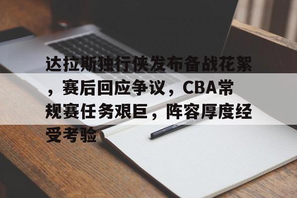关于达拉斯独行侠发布备战花絮，赛后回应争议，CBA常规赛任务艰巨，阵容厚度经受考验的信息
